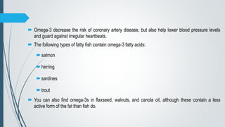 Omega-3 decrease the risk of coronary artery disease, but also help lower blood pressure levels
and guard against irregular heartbeats.
 The following types of fatty fish contain omega-3 fatty acids:
salmon
herring
sardines
trout
 You can also find omega-3s in flaxseed, walnuts, and canola oil, although these contain a less
active form of the fat than fish do.
 
