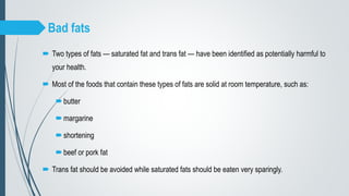 Bad fats
 Two types of fats — saturated fat and trans fat — have been identified as potentially harmful to
your health.
 Most of the foods that contain these types of fats are solid at room temperature, such as:
butter
margarine
shortening
beef or pork fat
 Trans fat should be avoided while saturated fats should be eaten very sparingly.
 