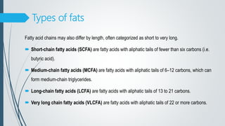 Types of fats
Fatty acid chains may also differ by length, often categorized as short to very long.
 Short-chain fatty acids (SCFA) are fatty acids with aliphatic tails of fewer than six carbons (i.e.
butyric acid).
 Medium-chain fatty acids (MCFA) are fatty acids with aliphatic tails of 6–12 carbons, which can
form medium-chain triglycerides.
 Long-chain fatty acids (LCFA) are fatty acids with aliphatic tails of 13 to 21 carbons.
 Very long chain fatty acids (VLCFA) are fatty acids with aliphatic tails of 22 or more carbons.
 
