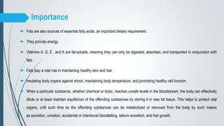Importance
 Fats are also sources of essential fatty acids, an important dietary requirement.
 They provide energy.
 Vitamins A, D, E , and K are fat-soluble, meaning they can only be digested, absorbed, and transported in conjunction with
fats.
 Fats play a vital role in maintaining healthy skin and hair,
 insulating body organs against shock, maintaining body temperature, and promoting healthy cell function.
 When a particular substance, whether chemical or biotic, reaches unsafe levels in the bloodstream, the body can effectively
dilute or at least maintain equilibrium of the offending substances by storing it in new fat tissue. This helps to protect vital
organs, until such time as the offending substances can be metabolized or removed from the body by such means
as excretion, urination, accidental or intentional bloodletting, sebum excretion, and hair growth.
 