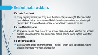 Related health problems
Fat Hurts Your Heart
 Every major system in your body feels the stress of excess weight. The heart is the
most obvious victim -- as cholesterol builds, blood pressure rises, and arteries get
clogged. Also, the blood loses its ability to clot which increases stroke risk.
Fat Ups Male Hormones
 Overweight women have higher levels of male hormones, which ups their risk of heart
disease. Those hormones also cause male pattern balding, some excess facial hair,
and acne.
Fat Triggers Diabetes
 Excess weight affects another hormone -- insulin -- which leads to diabetes. Having
diabetes increases your heart disease risk.
 