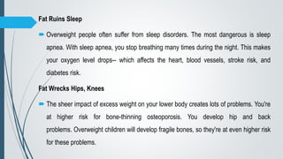 Fat Ruins Sleep
 Overweight people often suffer from sleep disorders. The most dangerous is sleep
apnea. With sleep apnea, you stop breathing many times during the night. This makes
your oxygen level drops-- which affects the heart, blood vessels, stroke risk, and
diabetes risk.
Fat Wrecks Hips, Knees
 The sheer impact of excess weight on your lower body creates lots of problems. You're
at higher risk for bone-thinning osteoporosis. You develop hip and back
problems. Overweight children will develop fragile bones, so they're at even higher risk
for these problems.
 