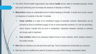  The WHO (World Health Organization) has defined health as the ‘state of complete physical, mental
and social well-being and not merely the absence of disease or infirmity’.
 Malnutrition means an undesirable kind of nutrition leading to ill-health. It results from a lack, excess
or imbalance of nutrients in the diet. It includes
1. Under nutrition is a state of an insufficient supply of essential nutrients. Malnutrition can be
primarily be due to insufficient supply of one or more essential nutrients; or it can be secondary,
which means it results from an error in metabolism, interaction between nutrients or nutrients
and drugs used in treatment.
2. Over nutrition refers to an excessive intake of one or more nutrients, which creates a stress in
the bodily function.
 Diet refers to whatever you eat and drink each day. Thus it includes the normal diet you consume
 Diet may also be modified and used for ill persons as part of their therapy (therapeutic diets).
 