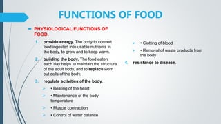 FUNCTIONS OF FOOD
 PHYSIOLOGICAL FUNCTIONS OF
FOOD.
1. provide energy. The body to convert
food ingested into usable nutrients in
the body, to grow and to keep warm.
2. building the body. The food eaten
each day helps to maintain the structure
of the adult body, and to replace worn
out cells of the body.
3. regulate activities of the body.
 • Beating of the heart
 • Maintenance of the body
temperature
 • Muscle contraction
 • Control of water balance
 • Clotting of blood
 • Removal of waste products from
the body
4. resistance to disease.
 