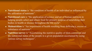  Nutritional status is “the condition of health of an individual as influenced by
the utilization of nutrients”.
 Nutritional care is “the application of science and art of human nutrition in
helping people select and obtain food for primary purpose of nourishing their
bodies in health or disease throughout the life cycle”.
 Malnutrition is “An impairment of health resulting from deficiency, excess or
imbalance of nutrients”.
 Nutrition survey is “Ascertaining the nutritive quality of diets consumed and
the nutritional status of the people in a given population ascertained by using
various survey techniques”.
 