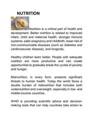 NUTRITION
Nutrition is a critical part of health and
development. Better nutrition is related to improved
infant, child and maternal health, stronger immune
systems, safer pregnancy and childbirth, lower risk of
non-communicable diseases (such as diabetes and
cardiovascular disease), and longevity.
Healthy children learn better. People with adequate
nutrition are more productive and can create
opportunities to gradually break the cycles of poverty
and hunger.
Malnutrition, in every form, presents significant
threats to human health. Today the world faces a
double burden of malnutrition that includes both
undernutrition and overweight, especially in low- and
middle-income countries.
WHO is providing scientific advice and decision-
making tools that can help countries take action to
 
