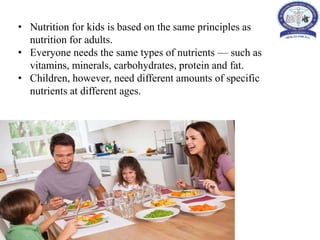 • Nutrition for kids is based on the same principles as
nutrition for adults.
• Everyone needs the same types of nutrients — such as
vitamins, minerals, carbohydrates, protein and fat.
• Children, however, need different amounts of specific
nutrients at different ages.
 
