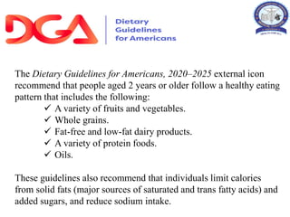 The Dietary Guidelines for Americans, 2020–2025 external icon
recommend that people aged 2 years or older follow a healthy eating
pattern that includes the following:
 A variety of fruits and vegetables.
 Whole grains.
 Fat-free and low-fat dairy products.
 A variety of protein foods.
 Oils.
These guidelines also recommend that individuals limit calories
from solid fats (major sources of saturated and trans fatty acids) and
added sugars, and reduce sodium intake.
 
