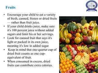 Fruits
• Encourage your child to eat a variety
of fresh, canned, frozen or dried fruits
— rather than fruit juice.
• If your child drinks juice, make sure
it's 100 percent juice without added
sugars and limit his or her servings.
• Look for canned fruit that says it's
light or packed in its own juice,
meaning it's low in added sugar.
• Keep in mind that one-quarter cup of
dried fruit counts as one cup-
equivalent of fruit.
• When consumed in excess, dried
fruits can contribute extra calories.
 