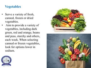 Vegetables
• Serve a variety of fresh,
canned, frozen or dried
vegetables.
• Aim to provide a variety of
vegetables, including dark
green, red and orange, beans
and peas, starchy and others,
each week. When selecting
canned or frozen vegetables,
look for options lower in
sodium.
 