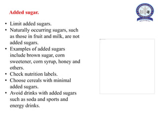Added sugar.
• Limit added sugars.
• Naturally occurring sugars, such
as those in fruit and milk, are not
added sugars.
• Examples of added sugars
include brown sugar, corn
sweetener, corn syrup, honey and
others.
• Check nutrition labels.
• Choose cereals with minimal
added sugars.
• Avoid drinks with added sugars
such as soda and sports and
energy drinks.
 