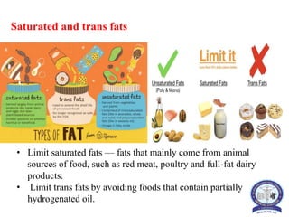Saturated and trans fats
• Limit saturated fats — fats that mainly come from animal
sources of food, such as red meat, poultry and full-fat dairy
products.
• Limit trans fats by avoiding foods that contain partially
hydrogenated oil.
 