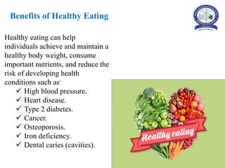 Benefits of Healthy Eating
Healthy eating can help
individuals achieve and maintain a
healthy body weight, consume
important nutrients, and reduce the
risk of developing health
conditions such as-
 High blood pressure.
 Heart disease.
 Type 2 diabetes.
 Cancer.
 Osteoporosis.
 Iron deficiency.
 Dental caries (cavities).
 