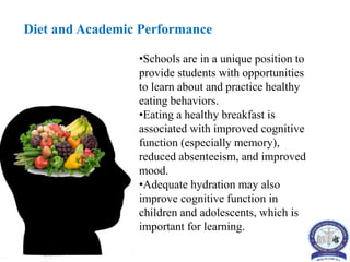 Diet and Academic Performance
•Schools are in a unique position to
provide students with opportunities
to learn about and practice healthy
eating behaviors.
•Eating a healthy breakfast is
associated with improved cognitive
function (especially memory),
reduced absenteeism, and improved
mood.
•Adequate hydration may also
improve cognitive function in
children and adolescents, which is
important for learning.
 