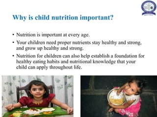 Why is child nutrition important?
• Nutrition is important at every age.
• Your children need proper nutrients stay healthy and strong,
and grow up healthy and strong.
• Nutrition for children can also help establish a foundation for
healthy eating habits and nutritional knowledge that your
child can apply throughout life.
 