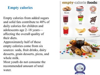 Empty calories from added sugars
and solid fats contribute to 40% of
daily calories for children and
adolescents age 2–18 years—
affecting the overall quality of
their diets.
Approximately half of these
empty calories come from six
sources: soda, fruit drinks, dairy
desserts, grain desserts, pizza, and
whole milk.
Most youth do not consume the
recommended amount of total
water.
Empty calories
 
