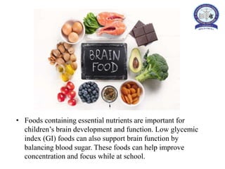 • Foods containing essential nutrients are important for
children’s brain development and function. Low glycemic
index (GI) foods can also support brain function by
balancing blood sugar. These foods can help improve
concentration and focus while at school.
 