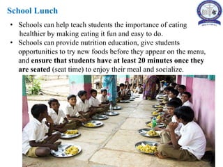 School Lunch
• Schools can help teach students the importance of eating
healthier by making eating it fun and easy to do.
• Schools can provide nutrition education, give students
opportunities to try new foods before they appear on the menu,
and ensure that students have at least 20 minutes once they
are seated (seat time) to enjoy their meal and socialize.
 