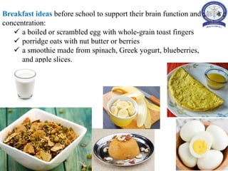 Breakfast ideas before school to support their brain function and
concentration:
 a boiled or scrambled egg with whole-grain toast fingers
 porridge oats with nut butter or berries
 a smoothie made from spinach, Greek yogurt, blueberries,
and apple slices.
 