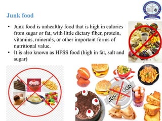 Junk food
• Junk food is unhealthy food that is high in calories
from sugar or fat, with little dietary fiber, protein,
vitamins, minerals, or other important forms of
nutritional value.
• It is also known as HFSS food (high in fat, salt and
sugar)
 