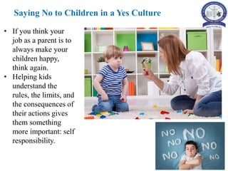 • If you think your
job as a parent is to
always make your
children happy,
think again.
• Helping kids
understand the
rules, the limits, and
the consequences of
their actions gives
them something
more important: self
responsibility.
Saying No to Children in a Yes Culture
 