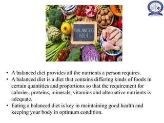 • A balanced diet provides all the nutrients a person requires.
• A balanced diet is a diet that contains differing kinds of foods in
certain quantities and proportions so that the requirement for
calories, proteins, minerals, vitamins and alternative nutrients is
adequate.
• Eating a balanced diet is key in maintaining good health and
keeping your body in optimum condition.
 