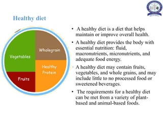 Healthy diet
• A healthy diet is a diet that helps
maintain or improve overall health.
• A healthy diet provides the body with
essential nutrition: fluid,
macronutrients, micronutrients, and
adequate food energy.
• A healthy diet may contain fruits,
vegetables, and whole grains, and may
include little to no processed food or
sweetened beverages.
• The requirements for a healthy diet
can be met from a variety of plant-
based and animal-based foods.
 