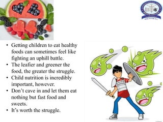 • Getting children to eat healthy
foods can sometimes feel like
fighting an uphill battle.
• The leafier and greener the
food, the greater the struggle.
• Child nutrition is incredibly
important, however.
• Don’t cave in and let them eat
nothing but fast food and
sweets.
• It’s worth the struggle.
 
