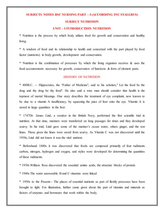 SUBJECTS NOTES BSC NURSING PART – I (ACCORDING INC SYALLBUS)
SUBJECT NUTRITION
UNIT – I INTRODUCTION NUTRITION
* Nutrition is the process by which body utilizes food for growth and conservation and healthy
living.
* A wisdom of food and its relationship to health and concerned with the part played by food
factor (nutrients) in body growth, development and conservation.
* Nutrition is the combination of processes by which the living organism receives & uses the
food accoutrements necessary for growth, conservation of functions & form of element parts.
HISTORY OF NUTRITION
* 400B.C. -- Hippocrates, the “Father of Medicine", said to his scholars," Let the food be the
drug and thy drug be thy food". He also said a wise man should consider that health is the
topmost of mortal blessings. One story describes the treatment of eye complaint, now known to
be due to a vitamin A insufficiency, by squeezing the juice of liver onto the eye. Vitamin A is
stored in large quantities in the liver.
* 1747Dr. James Lind, a croaker in the British Navy, performed the first scientific trial in
nutrition. At that time, mariners were transferred on long passages for times and they developed
scurvy. In his trial, Lind gave some of the mariner’s ocean water, others ginger, and the rest
limes. Those given the limes were saved from scurvy. As Vitamin C was not discovered until the
1930s, Lind did not know it was the vital nutrient.
* Beforehand 1800s it was discovered that foods are composed primarily of four rudiments
carbon, nitrogen, hydrogen and oxygen, and styles were developed for determining the quantities
of these rudiments.
* 1930s William Ross discovered the essential amino acids, the structure blocks of protein.
* 1940s The water answerable B and C vitamins were linked
* 1950s to the Present-- The places of essential nutrients as part of fleshly processes have been
brought to light. For illustration, further came given about the part of vitamins and minerals as
factors of enzymes and hormones that work within the body.
 