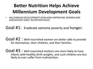 Better Nutrition Helps Achieve
Millennium Development Goals
• MILLENNIUM DEVELOPMENT GOALHOW IMPROVING WOMEN AND
ADOLESCENT GIRLS’ NUTRITION HELPS
Goal #1: Eradicate extreme poverty and hunger.
Goal #2 : Well-nourished women are better able to provide
for themselves, their children, and their families.
Goal #3 : Well-nourished mothers are more likely to have
infants with healthy birth weights, and such children are less
likely to ever suffer from malnutrition.
 