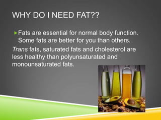 WHY DO I NEED FAT??
Fats are essential for normal body function.
Some fats are better for you than others.
Trans fats, saturated fats and cholesterol are
less healthy than polyunsaturated and
monounsaturated fats.
 