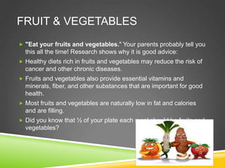 FRUIT & VEGETABLES
 "Eat your fruits and vegetables." Your parents probably tell you
this all the time! Research shows why it is good advice:
 Healthy diets rich in fruits and vegetables may reduce the risk of
cancer and other chronic diseases.
 Fruits and vegetables also provide essential vitamins and
minerals, fiber, and other substances that are important for good
health.
 Most fruits and vegetables are naturally low in fat and calories
and are filling.
 Did you know that ½ of your plate each meal should be fruits and
vegetables?
 