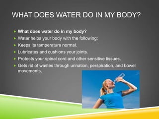 WHAT DOES WATER DO IN MY BODY?
 What does water do in my body?
 Water helps your body with the following:
 Keeps its temperature normal.
 Lubricates and cushions your joints.
 Protects your spinal cord and other sensitive tissues.
 Gets rid of wastes through urination, perspiration, and bowel
movements.
 