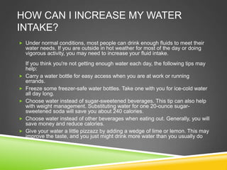 HOW CAN I INCREASE MY WATER
INTAKE?
 Under normal conditions, most people can drink enough fluids to meet their
water needs. If you are outside in hot weather for most of the day or doing
vigorous activity, you may need to increase your fluid intake.
If you think you're not getting enough water each day, the following tips may
help:
 Carry a water bottle for easy access when you are at work or running
errands.
 Freeze some freezer-safe water bottles. Take one with you for ice-cold water
all day long.
 Choose water instead of sugar-sweetened beverages. This tip can also help
with weight management. Substituting water for one 20-ounce sugar-
sweetened soda will save you about 240 calories.
 Choose water instead of other beverages when eating out. Generally, you will
save money and reduce calories.
 Give your water a little pizzazz by adding a wedge of lime or lemon. This may
improve the taste, and you just might drink more water than you usually do
 