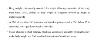 • Body weight is frequently corrected for height, allowing calculation of the body
mass index (BMI, defined as body weight in kilograms divided by height in
meters squared).
• A BMI of less than 18.5 indicates nutritional impairment and a BMI below 15 is
associated with significant hospital mortality.
• Major changes in fluid balance, which are common in critically ill patients, may
make body weight and BMI unreliable indicators of nutritional status.
 
