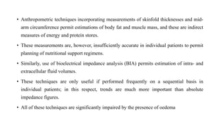 • Anthropometric techniques incorporating measurements of skinfold thicknesses and mid-
arm circumference permit estimations of body fat and muscle mass, and these are indirect
measures of energy and protein stores.
• These measurements are, however, insufficiently accurate in individual patients to permit
planning of nutritional support regimens.
• Similarly, use of bioelectrical impedance analysis (BIA) permits estimation of intra- and
extracellular fluid volumes.
• These techniques are only useful if performed frequently on a sequential basis in
individual patients; in this respect, trends are much more important than absolute
impedance figures.
• All of these techniques are significantly impaired by the presence of oedema
 
