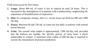 Fluid losses occur by four routes:
1. Lungs. About 400 mL of water is lost in expired air each 24 hours. This is
increased in dry atmospheres or in patients with a tracheostomy, emphasizing the
importance of humidification of inspired air.
2. Skin. In a temperate climate, skin (i.e. sweat) losses are between 600 and 1000
mL/day.
3. Faeces. Between 60 and 150 mL of water are lost daily in patients with normal
bowel function.
4. Urine. The normal urine output is approximately 1500 mL/day and, provided
that the kidneys are healthy, the specific gravity of urine bears a direct
relationship to volume. A minimum urine output of 400 mL/day is required to
excrete the end products of protein metabolism.
 