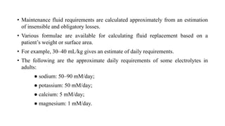 • Maintenance fluid requirements are calculated approximately from an estimation
of insensible and obligatory losses.
• Various formulae are available for calculating fluid replacement based on a
patient’s weight or surface area.
• For example, 30–40 mL/kg gives an estimate of daily requirements.
• The following are the approximate daily requirements of some electrolytes in
adults:
● sodium: 50–90 mM/day;
● potassium: 50 mM/day;
● calcium: 5 mM/day;
● magnesium: 1 mM/day.
 