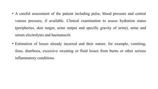 • A careful assessment of the patient including pulse, blood pressure and central
venous pressure, if available. Clinical examination to assess hydration status
(peripheries, skin turgor, urine output and specific gravity of urine), urine and
serum electrolytes and haematocrit.
• Estimation of losses already incurred and their nature: for example, vomiting,
ileus, diarrhoea, excessive sweating or fluid losses from burns or other serious
inflammatory conditions.
 