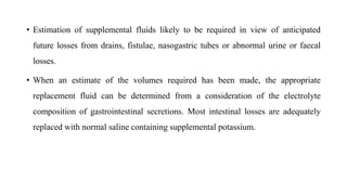 • Estimation of supplemental fluids likely to be required in view of anticipated
future losses from drains, fistulae, nasogastric tubes or abnormal urine or faecal
losses.
• When an estimate of the volumes required has been made, the appropriate
replacement fluid can be determined from a consideration of the electrolyte
composition of gastrointestinal secretions. Most intestinal losses are adequately
replaced with normal saline containing supplemental potassium.
 