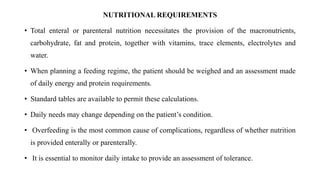 NUTRITIONAL REQUIREMENTS
• Total enteral or parenteral nutrition necessitates the provision of the macronutrients,
carbohydrate, fat and protein, together with vitamins, trace elements, electrolytes and
water.
• When planning a feeding regime, the patient should be weighed and an assessment made
of daily energy and protein requirements.
• Standard tables are available to permit these calculations.
• Daily needs may change depending on the patient’s condition.
• Overfeeding is the most common cause of complications, regardless of whether nutrition
is provided enterally or parenterally.
• It is essential to monitor daily intake to provide an assessment of tolerance.
 