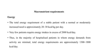 Macronutrient requirements
Energy
• The total energy requirement of a stable patient with a normal or moderately
increased need is approximately 20–30 kcal/kg per day.
• Very few patients require energy intakes in excess of 2000 kcal/day.
• Thus, in the majority of hospitalised patients in whom energy demands from
activity are minimal, total energy requirements are approximately 1300–1800
kcal/day.
 
