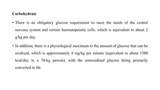 Carbohydrate
• There is an obligatory glucose requirement to meet the needs of the central
nervous system and certain haematopoietic cells, which is equivalent to about 2
g/kg per day.
• In addition, there is a physiological maximum to the amount of glucose that can be
oxidised, which is approximately 4 mg/kg per minute (equivalent to about 1500
kcal/day in a 70-kg person), with the nonoxidised glucose being primarily
converted to fat.
 