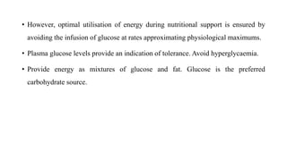 • However, optimal utilisation of energy during nutritional support is ensured by
avoiding the infusion of glucose at rates approximating physiological maximums.
• Plasma glucose levels provide an indication of tolerance. Avoid hyperglycaemia.
• Provide energy as mixtures of glucose and fat. Glucose is the preferred
carbohydrate source.
 