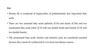 Fat
• Dietary fat is composed of triglycerides of predominantly four long-chain fatty
acids.
• There are two saturated fatty acids (palmitic (C16) and stearic (C18)) and two
unsaturated fatty acids (oleic (C18 with one double bond) and linoleic (C18 with
two double bonds).
• The unsaturated fatty acids, linoleic and linolenic acid, are considered essential
because they cannot be synthesised in vivo from non-dietary sources.
 
