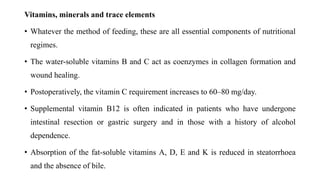 Vitamins, minerals and trace elements
• Whatever the method of feeding, these are all essential components of nutritional
regimes.
• The water-soluble vitamins B and C act as coenzymes in collagen formation and
wound healing.
• Postoperatively, the vitamin C requirement increases to 60–80 mg/day.
• Supplemental vitamin B12 is often indicated in patients who have undergone
intestinal resection or gastric surgery and in those with a history of alcohol
dependence.
• Absorption of the fat-soluble vitamins A, D, E and K is reduced in steatorrhoea
and the absence of bile.
 