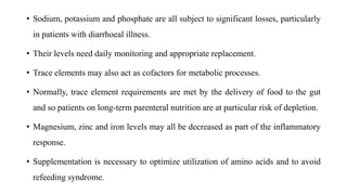 • Sodium, potassium and phosphate are all subject to significant losses, particularly
in patients with diarrhoeal illness.
• Their levels need daily monitoring and appropriate replacement.
• Trace elements may also act as cofactors for metabolic processes.
• Normally, trace element requirements are met by the delivery of food to the gut
and so patients on long-term parenteral nutrition are at particular risk of depletion.
• Magnesium, zinc and iron levels may all be decreased as part of the inflammatory
response.
• Supplementation is necessary to optimize utilization of amino acids and to avoid
refeeding syndrome.
 