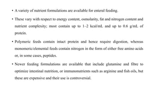 • A variety of nutrient formulations are available for enteral feeding.
• These vary with respect to energy content, osmolarity, fat and nitrogen content and
nutrient complexity; most contain up to 1–2 kcal/mL and up to 0.6 g/mL of
protein.
• Polymeric feeds contain intact protein and hence require digestion, whereas
monomeric/elemental feeds contain nitrogen in the form of either free amino acids
or, in some cases, peptides.
• Newer feeding formulations are available that include glutamine and fibre to
optimize intestinal nutrition, or immunonutrients such as arginine and fish oils, but
these are expensive and their use is controversial.
 