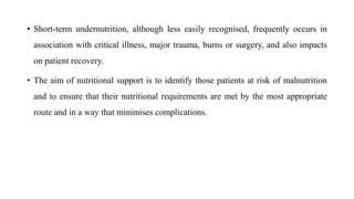 • Short-term undernutrition, although less easily recognised, frequently occurs in
association with critical illness, major trauma, burns or surgery, and also impacts
on patient recovery.
• The aim of nutritional support is to identify those patients at risk of malnutrition
and to ensure that their nutritional requirements are met by the most appropriate
route and in a way that minimises complications.
 