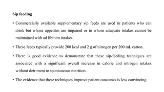 Sip feeding
• Commercially available supplementary sip feeds are used in patients who can
drink but whose appetites are impaired or in whom adequate intakes cannot be
maintained with ad libitum intakes.
• These feeds typically provide 200 kcal and 2 g of nitrogen per 200 mL carton.
• There is good evidence to demonstrate that these sip-feeding techniques are
associated with a significant overall increase in calorie and nitrogen intakes
without detriment to spontaneous nutrition.
• The evidence that these techniques improve patient outcomes is less convincing.
 